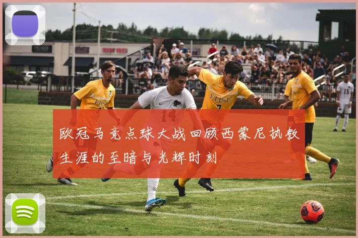 欧冠马竞点球大战回顾西蒙尼执教生涯的至暗与光辉时刻