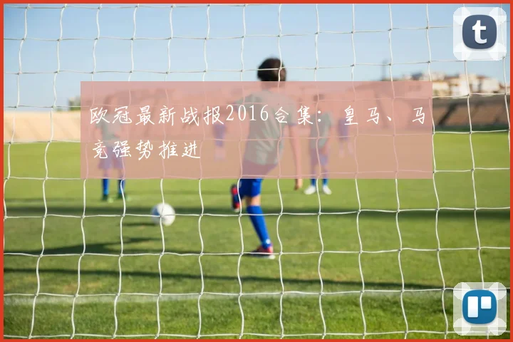 欧冠最新战报2016合集:皇马、马竞强势推进