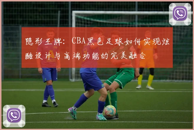 隐形王牌:CBA黑色足球如何实现炫酷设计与高端功能的完美融合